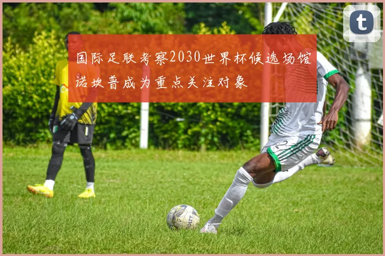 国际足联考察2030世界杯候选场馆诺坎普成为重点关注对象