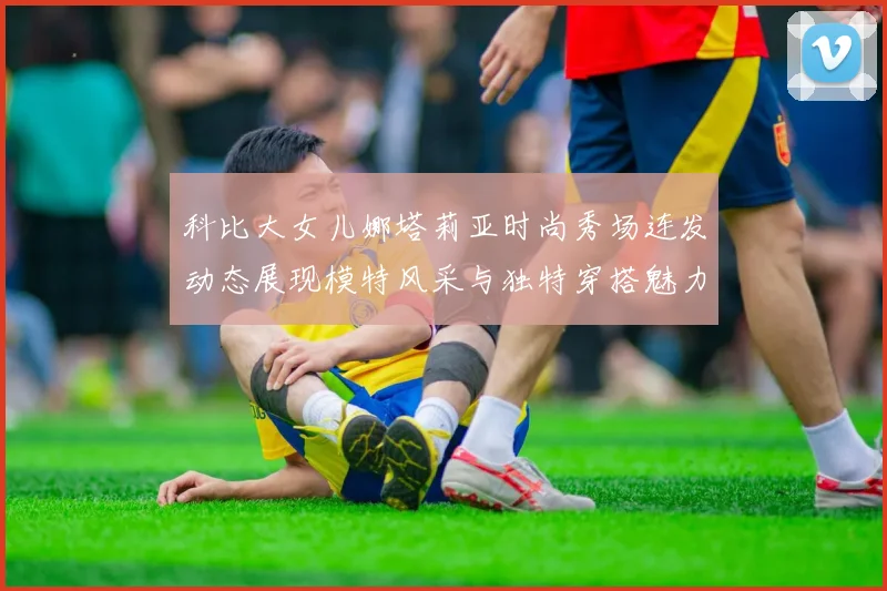科比大女儿娜塔莉亚时尚秀场连发动态展现模特风采与独特穿搭魅力