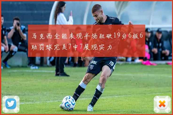 马克西全能表现半场狂砍19分6板6助罚球完美7中7展现实力