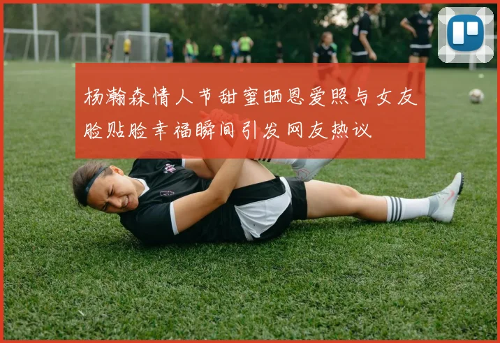 杨瀚森情人节甜蜜晒恩爱照与女友脸贴脸幸福瞬间引发网友热议
