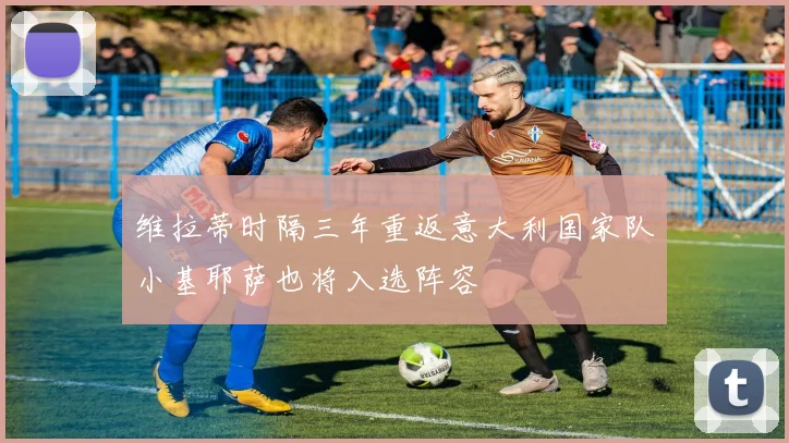 维拉蒂时隔三年重返意大利国家队小基耶萨也将入选阵容