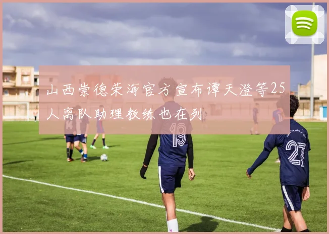 山西崇德荣海官方宣布谭天澄等25人离队助理教练也在列