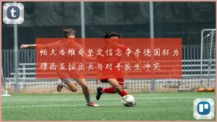 帕夫洛维奇坚定信念争夺德国杯为穆西亚拉出头与对手发生冲突