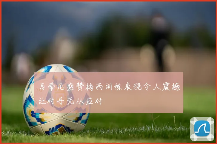 马蒂厄盛赞梅西训练表现令人震撼让对手无从应对