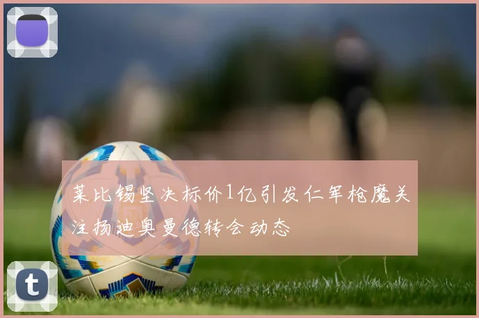 莱比锡坚决标价1亿引发仁军枪魔关注扬迪奥曼德转会动态
