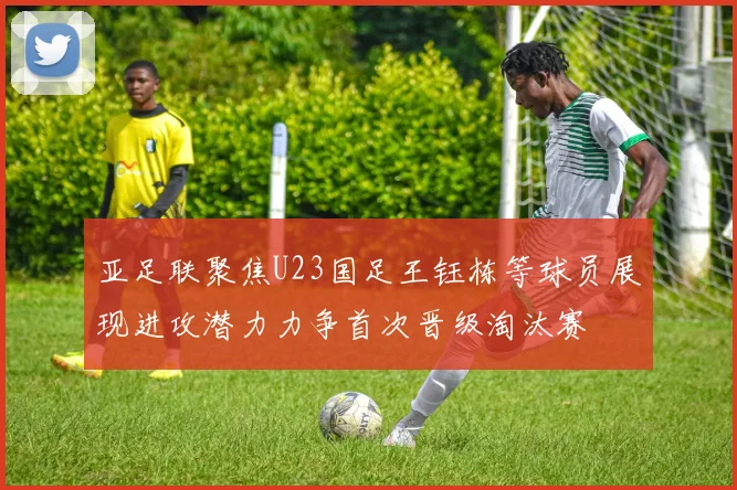 亚足联聚焦U23国足王钰栋等球员展现进攻潜力力争首次晋级淘汰赛