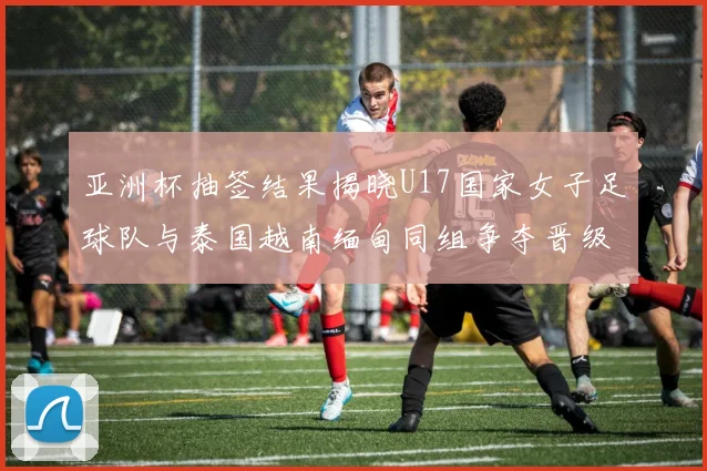 亚洲杯抽签结果揭晓U17国家女子足球队与泰国越南缅甸同组争夺晋级资格