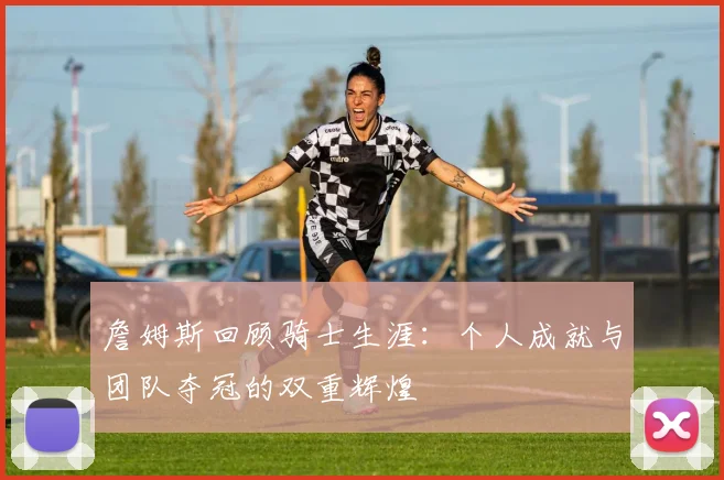 詹姆斯回顾骑士生涯：个人成就与团队夺冠的双重辉煌