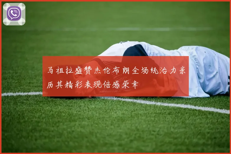 马祖拉盛赞杰伦布朗全场统治力亲历其精彩表现倍感荣幸