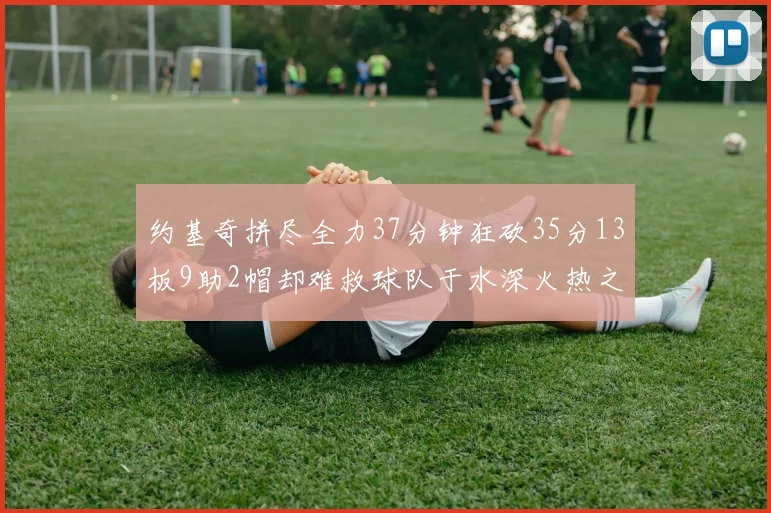 约基奇拼尽全力37分钟狂砍35分13板9助2帽却难救球队于水深火热之中