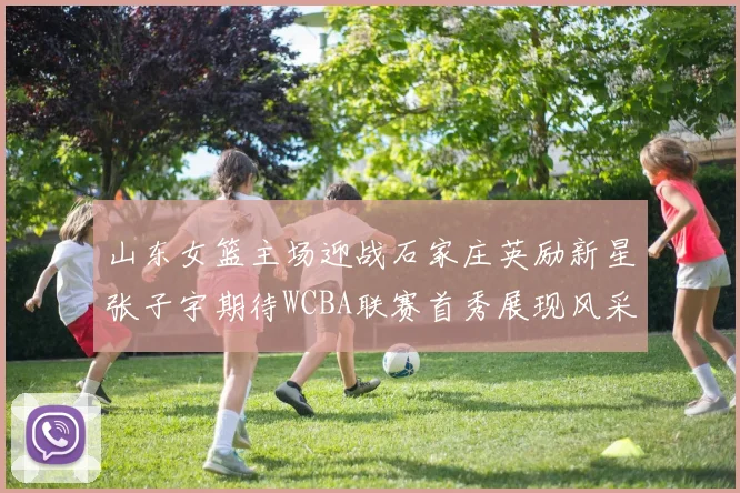 山东女篮主场迎战石家庄英励新星张子宇期待WCBA联赛首秀展现风采