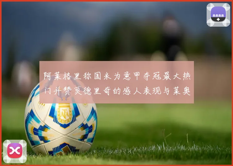 阿莱格里称国米为意甲夺冠最大热门并赞莫德里奇的感人表现与莱奥的务实转变