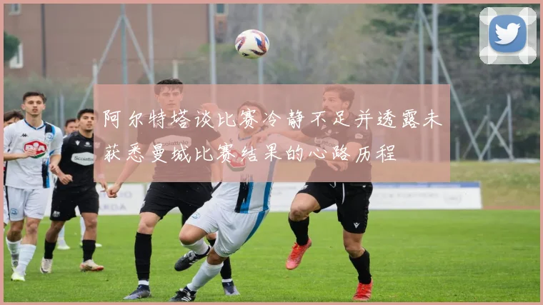 阿尔特塔谈比赛冷静不足并透露未获悉曼城比赛结果的心路历程