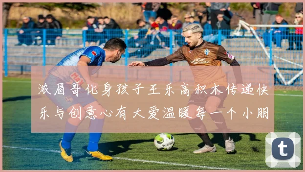 浓眉哥化身孩子王乐高积木传递快乐与创意心有大爱温暖每一个小朋友