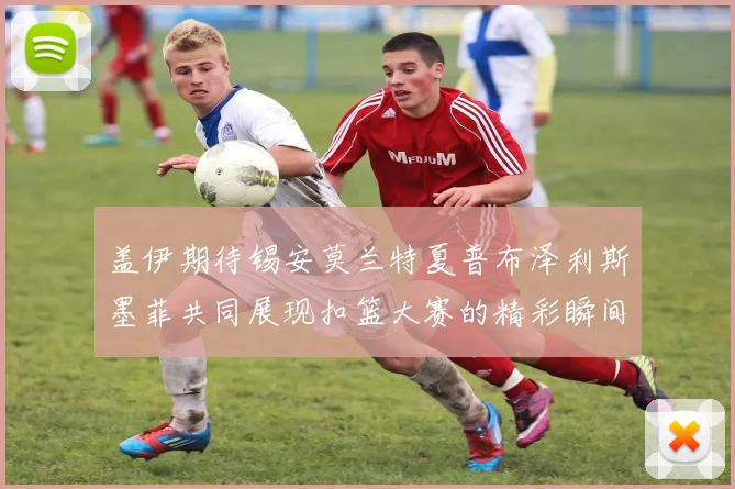 盖伊期待锡安莫兰特夏普布泽利斯墨菲共同展现扣篮大赛的精彩瞬间