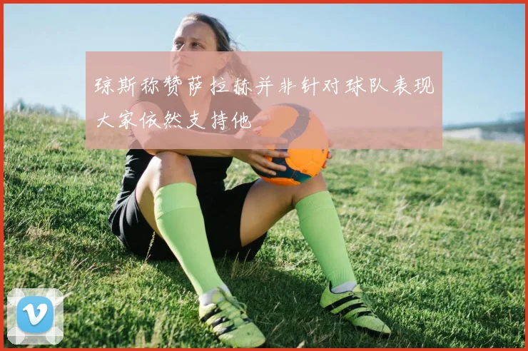 琼斯称赞萨拉赫并非针对球队表现大家依然支持他