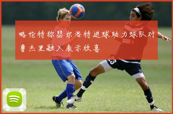 略伦特称瑟尔洛特进球助力球队对鲁杰里融入表示欣喜