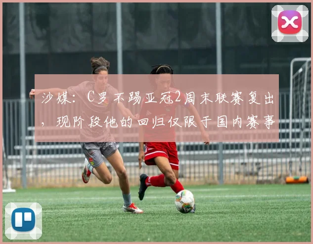 沙媒：C罗不踢亚冠2周末联赛复出，现阶段他的回归仅限于国内赛事