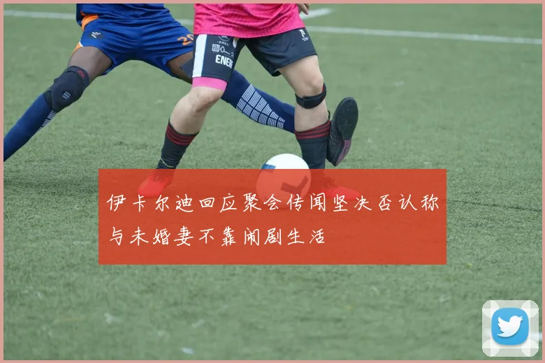 伊卡尔迪回应聚会传闻坚决否认称与未婚妻不靠闹剧生活