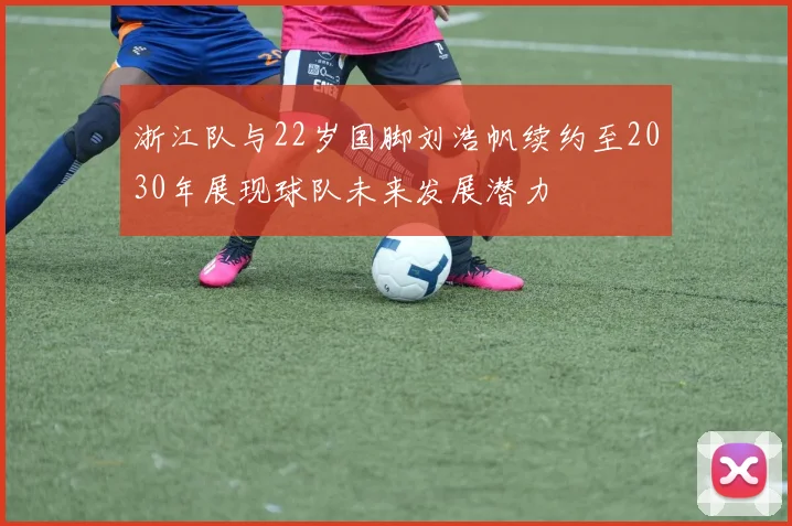 浙江队与22岁国脚刘浩帆续约至2030年展现球队未来发展潜力