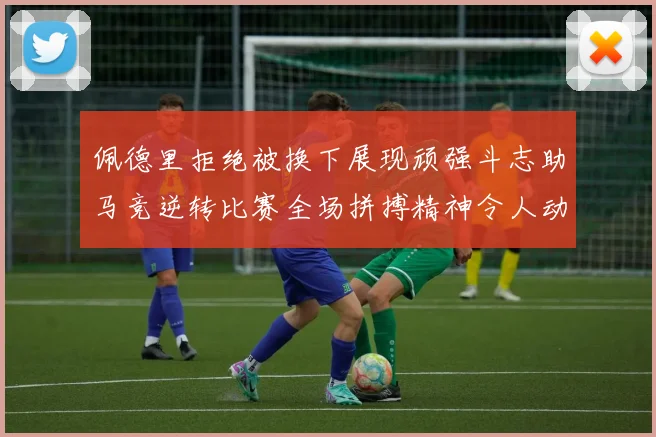 佩德里拒绝被换下展现顽强斗志助马竞逆转比赛全场拼搏精神令人动容