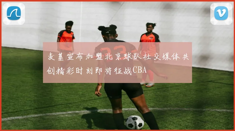 麦基宣布加盟北京球队社交媒体共创精彩时刻即将征战CBA