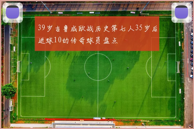 39岁吉鲁成欧战历史第七人35岁后进球10的传奇球员盘点
