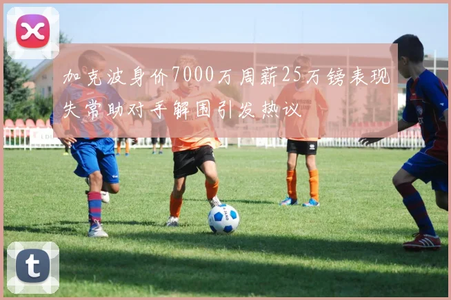 加克波身价7000万周薪25万镑表现失常助对手解围引发热议